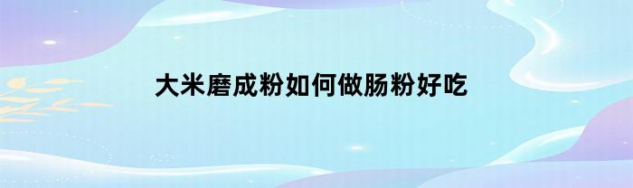 大米磨成粉如何做肠粉好吃(大米磨成粉如何做肠粉好吃视频)