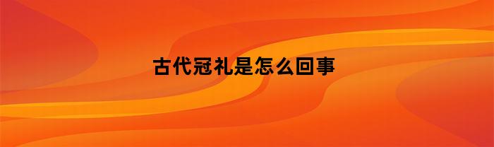 古代冠礼是怎么回事(古代冠礼是什么意思)